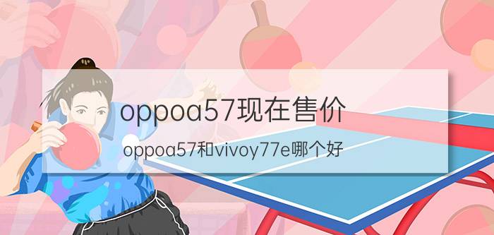 oppoa57现在售价 oppoa57和vivoy77e哪个好？